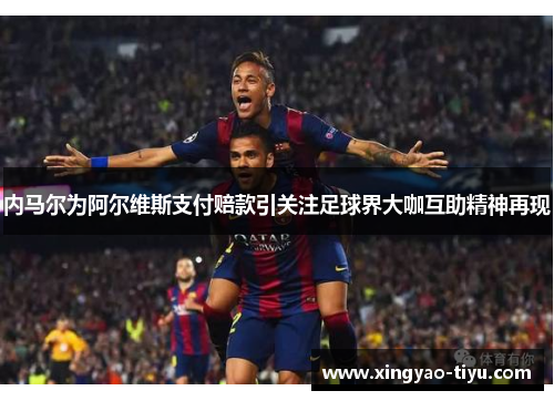 内马尔为阿尔维斯支付赔款引关注足球界大咖互助精神再现