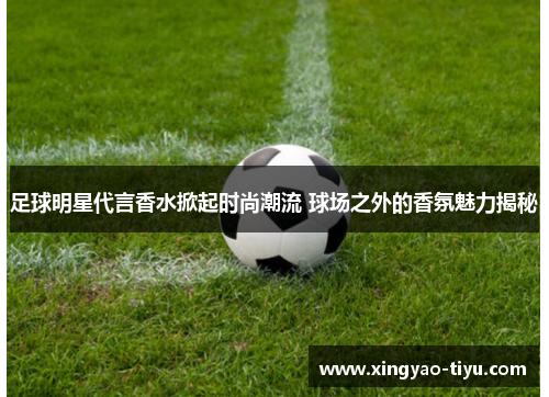足球明星代言香水掀起时尚潮流 球场之外的香氛魅力揭秘
