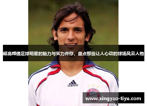 超高颜值足球明星的魅力与实力并存，盘点那些让人心动的球场风云人物