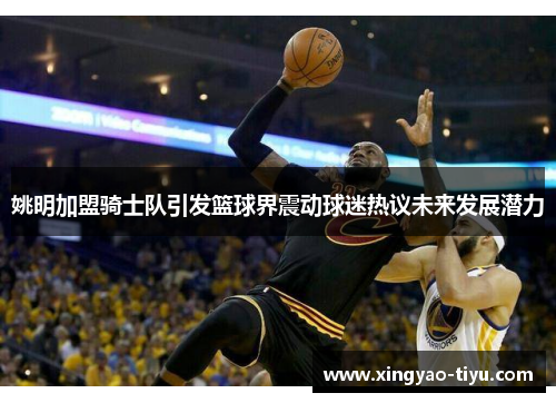 姚明加盟骑士队引发篮球界震动球迷热议未来发展潜力