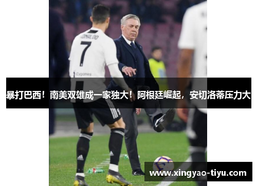 暴打巴西！南美双雄成一家独大！阿根廷崛起，安切洛蒂压力大